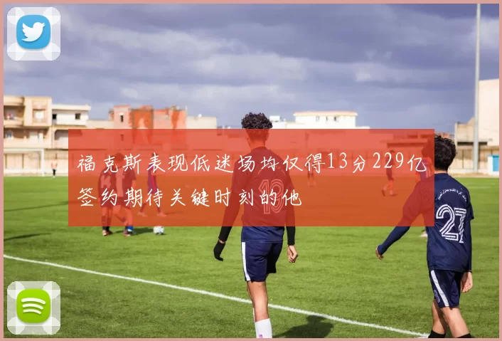 福克斯表现低迷场均仅得13分229亿签约期待关键时刻的他