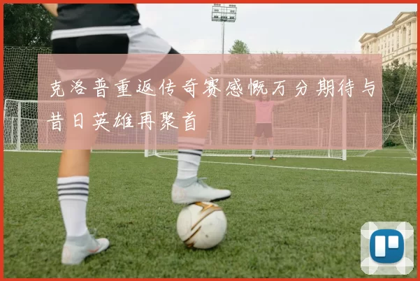 克洛普重返传奇赛感慨万分期待与昔日英雄再聚首