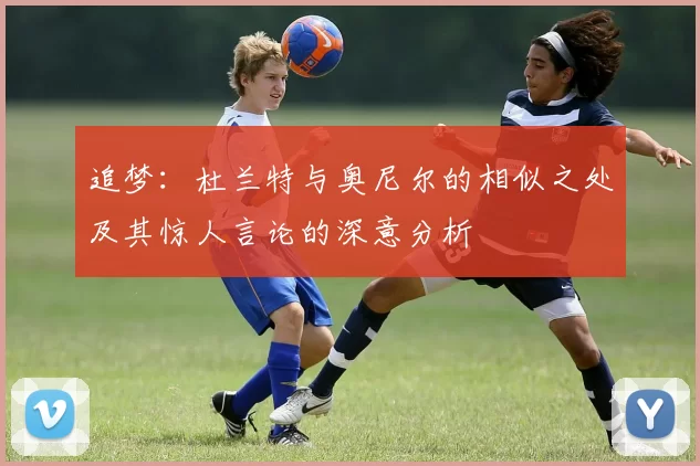 追梦：杜兰特与奥尼尔的相似之处及其惊人言论的深意分析