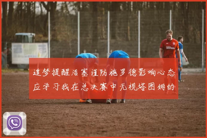 追梦提醒活塞谨防施罗德影响心态应学习我在总决赛中无视塔图姆的策略