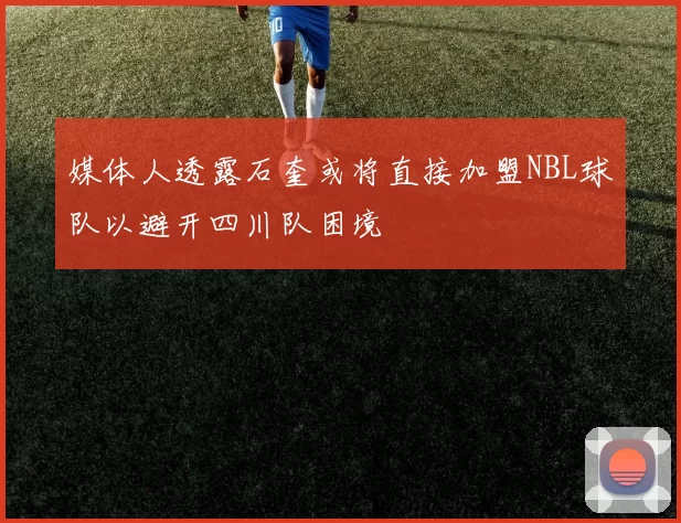 媒体人透露石奎或将直接加盟NBL球队以避开四川队困境