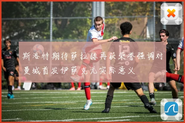 斯洛特期待萨拉赫再获荣誉强调对曼城首发伊萨克无实际意义