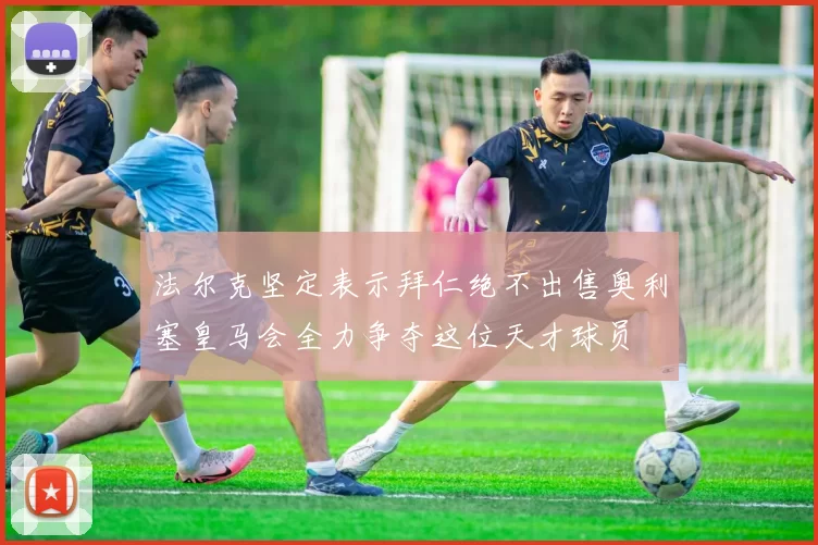 法尔克坚定表示拜仁绝不出售奥利塞皇马会全力争夺这位天才球员