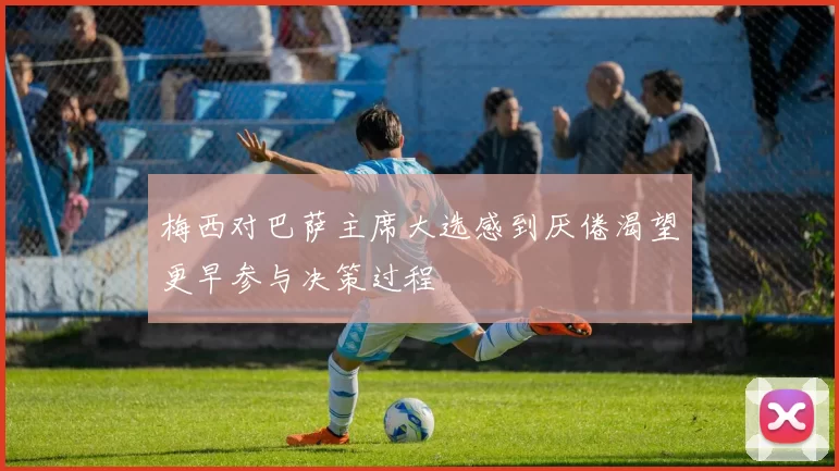 梅西对巴萨主席大选感到厌倦渴望更早参与决策过程