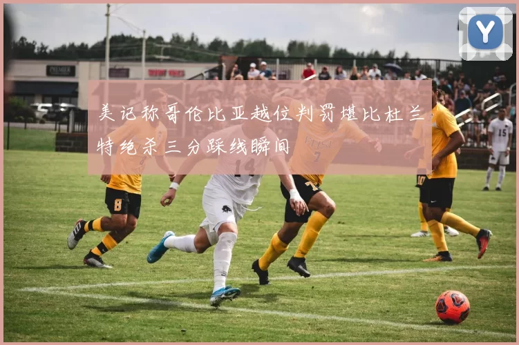 美记称哥伦比亚越位判罚堪比杜兰特绝杀三分踩线瞬间