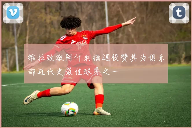 维拉致敬阿什利扬退役赞其为俱乐部近代史最佳球员之一