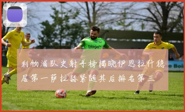 利物浦队史射手榜揭晓伊恩拉什稳居第一萨拉赫紧随其后排名第三