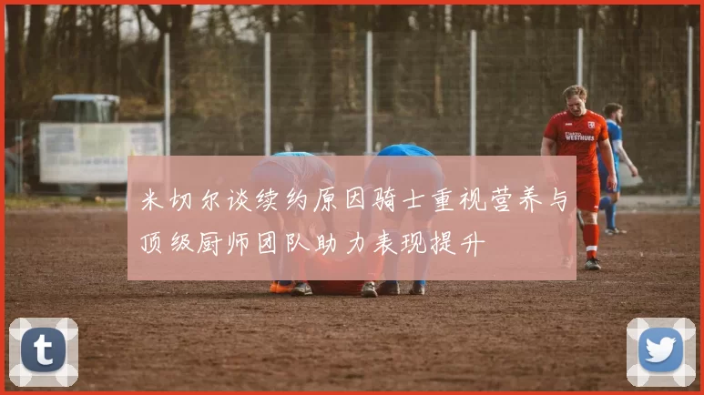 米切尔谈续约原因骑士重视营养与顶级厨师团队助力表现提升
