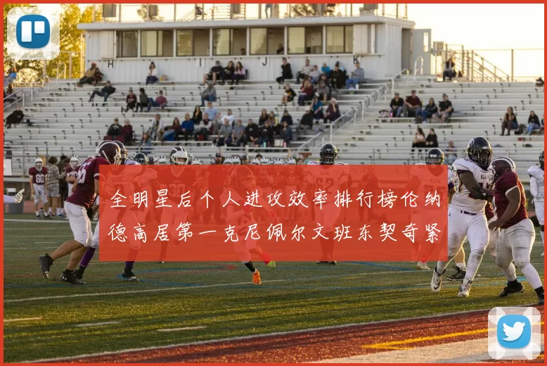 全明星后个人进攻效率排行榜伦纳德高居第一克尼佩尔文班东契奇紧随其后