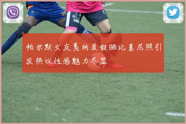 帕尔默女友戛纳度假晒比基尼照引发热议性感魅力尽显