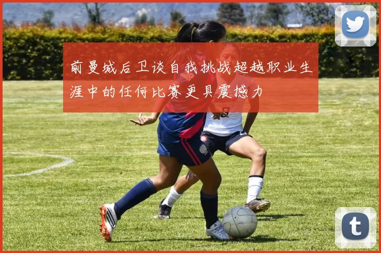 前曼城后卫谈自我挑战超越职业生涯中的任何比赛更具震撼力