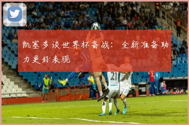 凯塞多谈世界杯备战：全新准备助力更好表现