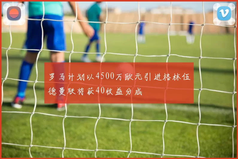 罗马计划以4500万欧元引进格林伍德曼联将获40收益分成