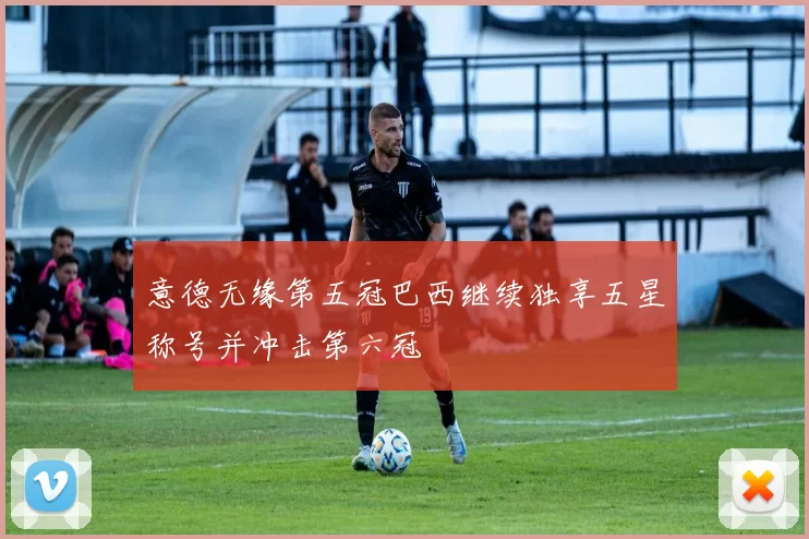 意德无缘第五冠巴西继续独享五星称号并冲击第六冠